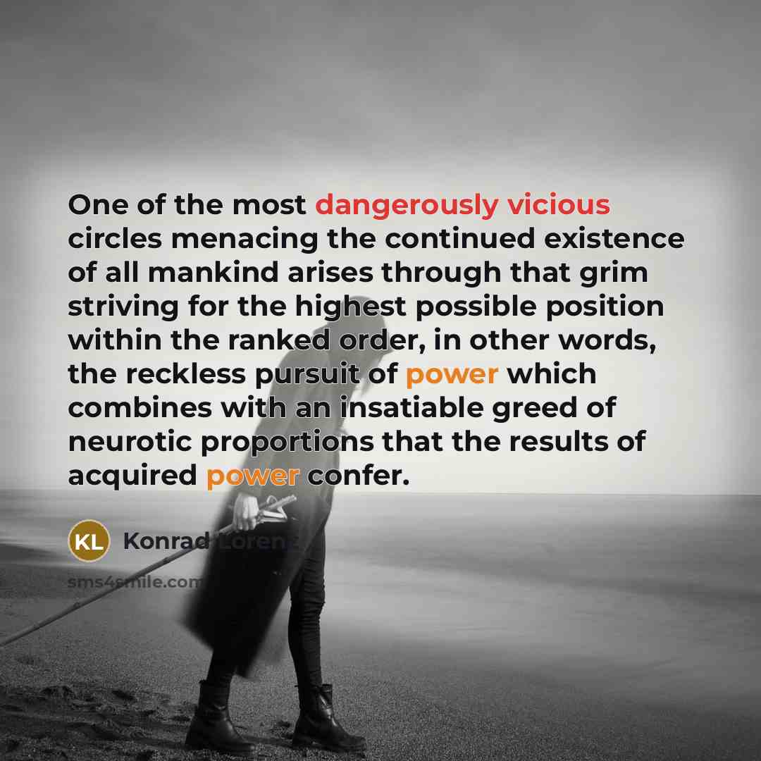 “One of the most dangerously vicious circles menacing the continued existence of all mankind arises through that grim striving for the highest possible position within the ranked order, in other words, the reckless pursuit of power which combines with an insatiable greed of neurotic proportions…” quote by Konrad Lorenz