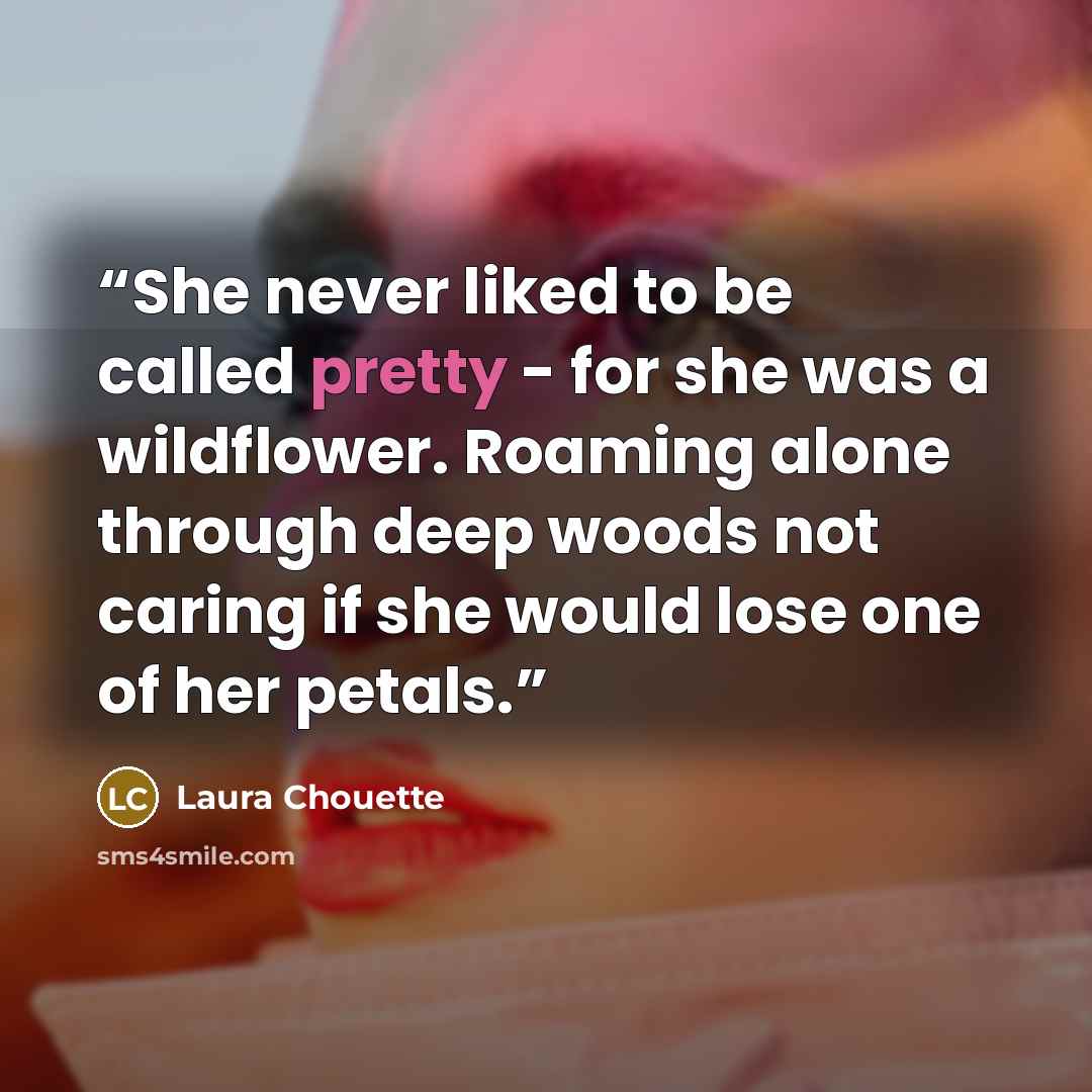 “She never liked to be called pretty - for she was a wildflower. Roaming alone through deep woods not caring if she would lose one of her petals.” quote by Laura Chouette