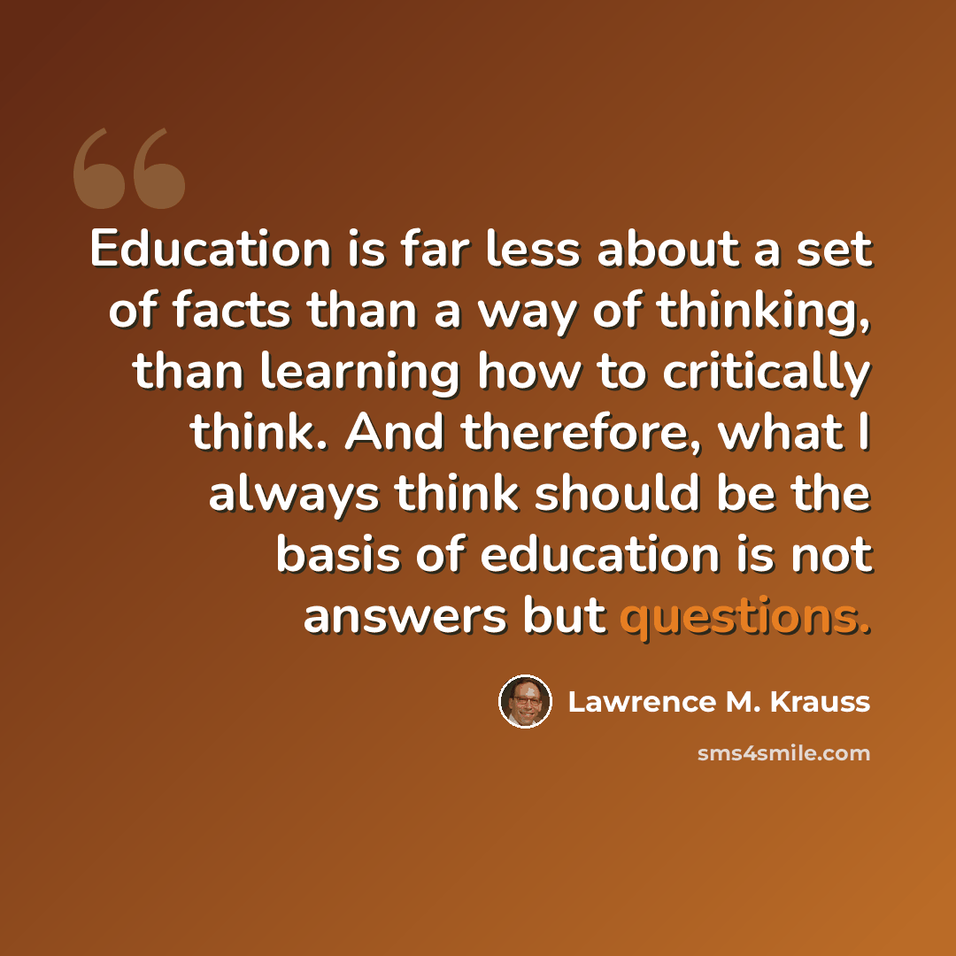 “Education is far less about a set of facts than a way of thinking, than learning how to critically think. And therefore, what I always think should be the basis of education is not answers but questions.” quote by Lawrence M. Krauss