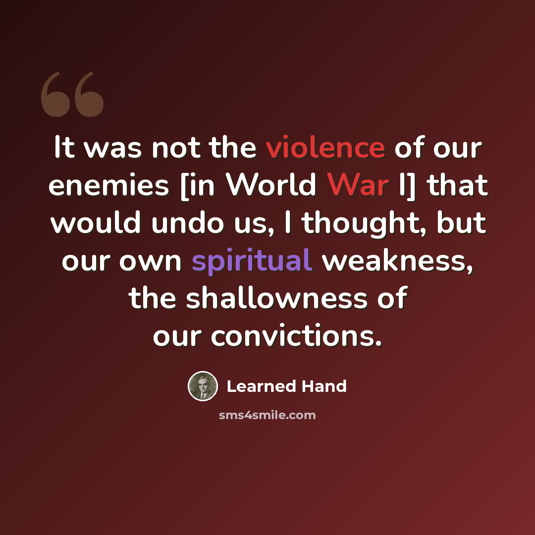 “It was not the violence of our enemies [in World War I] that would undo us, I thought, but our own spiritual weakness, the shallowness of our convictions.” quote by Learned Hand
