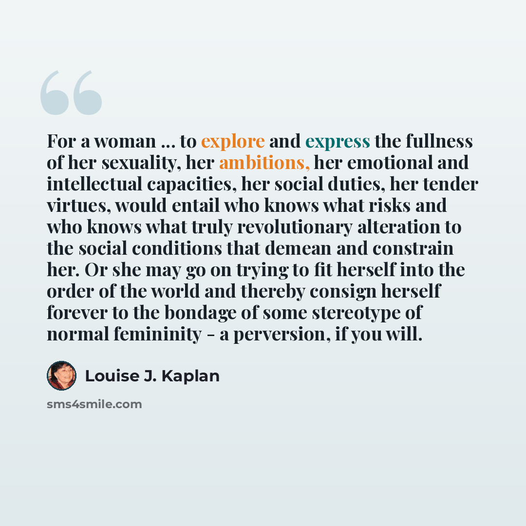 “For a woman ... to explore and express the fullness of her sexuality, her ambitions, her emotional and intellectual capacities, her social duties, her tender virtues, would entail who knows what risks and who knows what truly revolutionary alteration to the social conditions that demean and…” quote by Louise J. Kaplan
