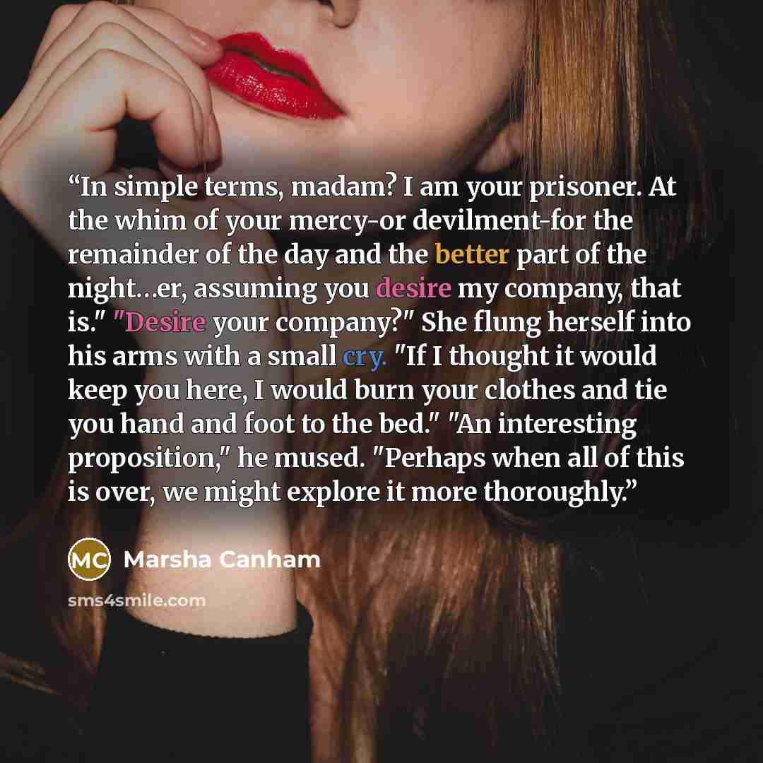 “In simple terms, madam? I am your prisoner. At the whim of your mercy-or devilment-for the remainder of the day and the better part of the night…er, assuming you desire my company, that is." "Desire your company?" She flung herself into his arms with a small cry. "If I thought it would keep you…” quote by Marsha Canham