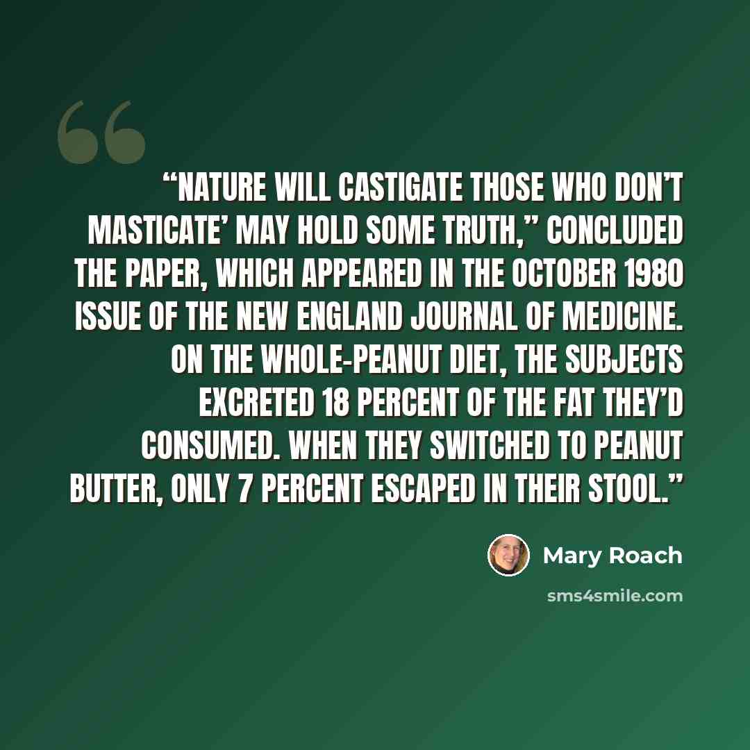 “Nature will castigate those who don’t masticate’ may hold some truth,” concluded the paper, which appeared in the October 1980 issue of the New England Journal of Medicine. On the whole-peanut diet, the subjects excreted 18 percent of the fat they’d consumed. When they switched to peanut butter…” quote by Mary Roach