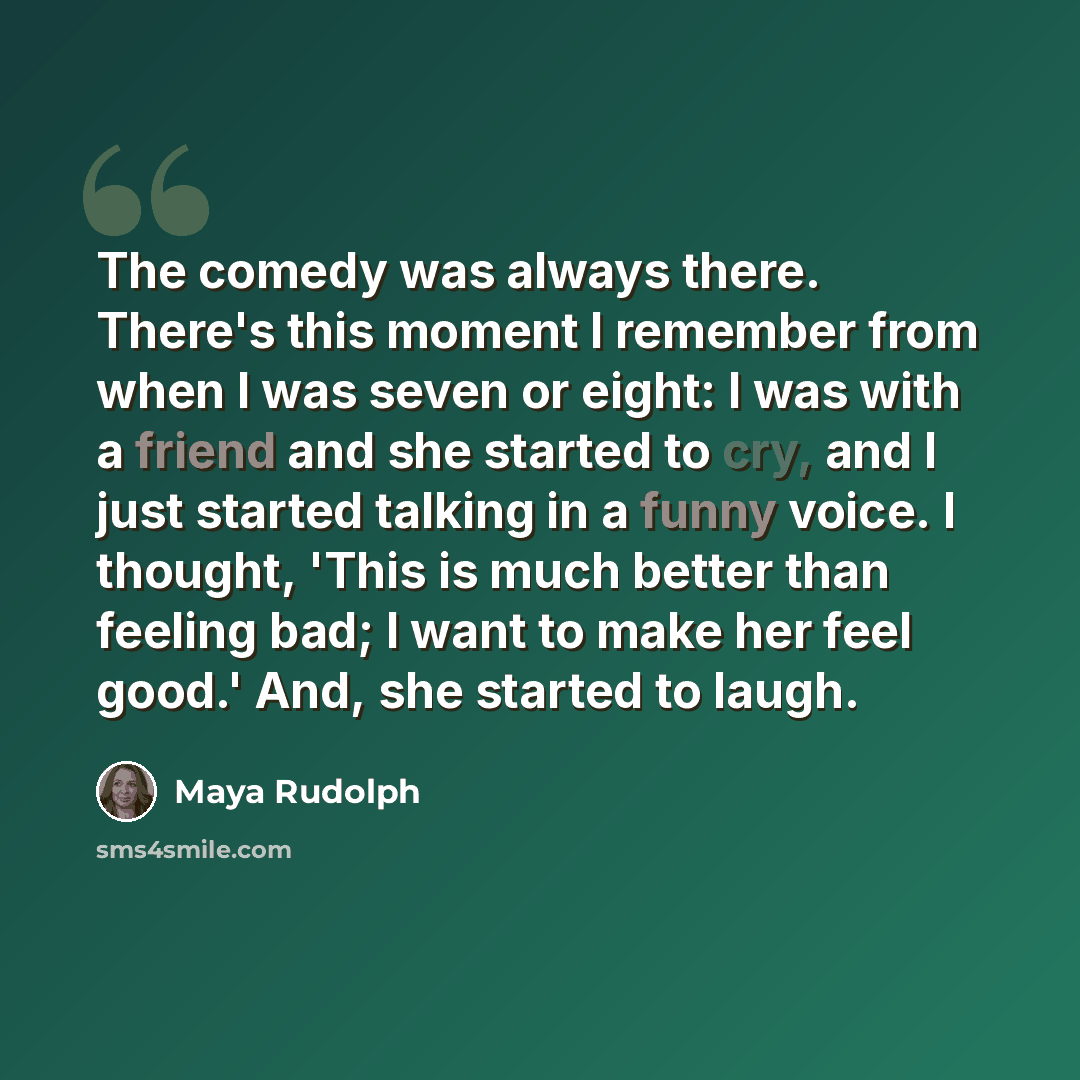 “The comedy was always there. There's this moment I remember from when I was seven or eight: I was with a friend and she started to cry, and I just started talking in a funny voice. I thought, 'This is much better than feeling bad; I want to make her feel good.' And, she started to laugh.” quote by Maya Rudolph