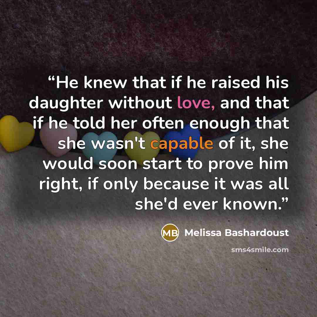 “He knew that if he raised his daughter without love, and that if he told her often enough that she wasn't capable of it, she would soon start to prove him right, if only because it was all she'd ever known.” quote by Melissa Bashardoust