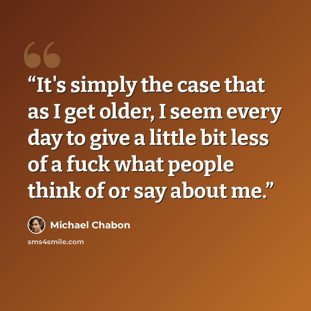 “It's simply the case that as I get older, I seem every day to give a little bit less of a fuck what people think of or say about me.” quote by Michael Chabon