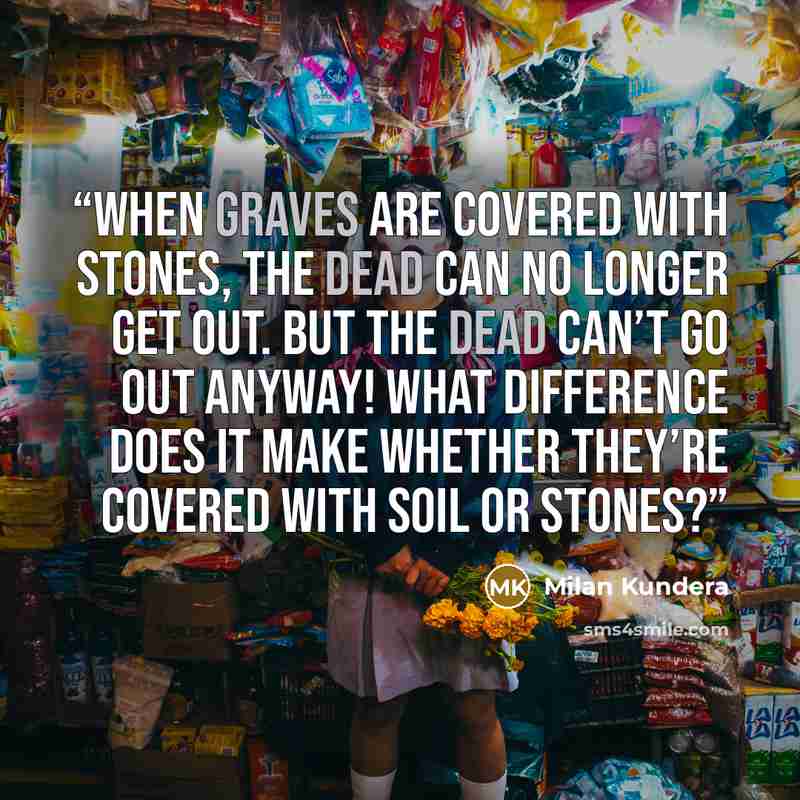 “When graves are covered with stones, the dead can no longer get out. But the dead can’t go out anyway! What difference does it make whether they’re covered with soil or stones?” quote by Milan Kundera