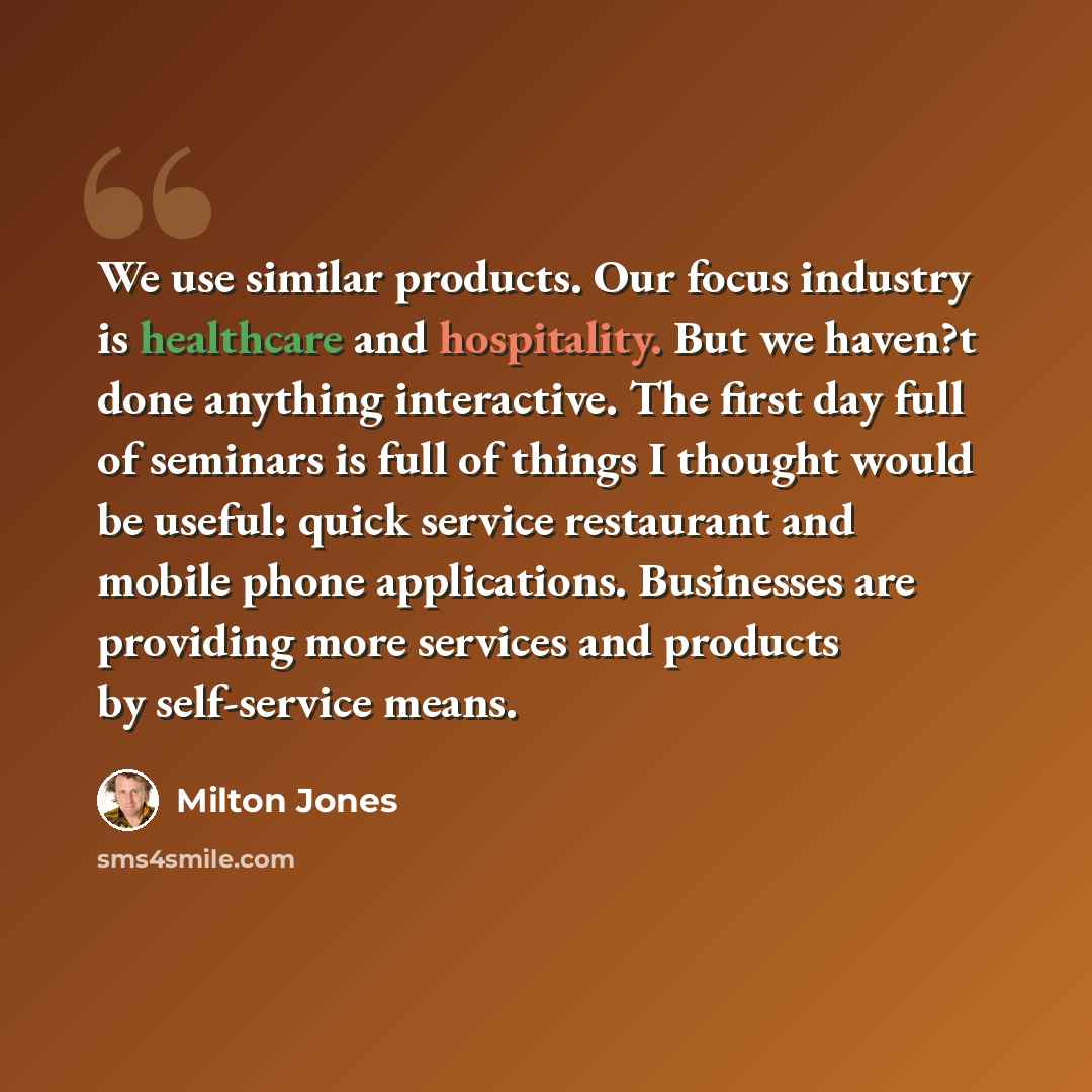 “We use similar products. Our focus industry is healthcare and hospitality. But we haven?t done anything interactive. The first day full of seminars is full of things I thought would be useful: quick service restaurant and mobile phone applications. Businesses are providing more services and…” quote by Milton Jones