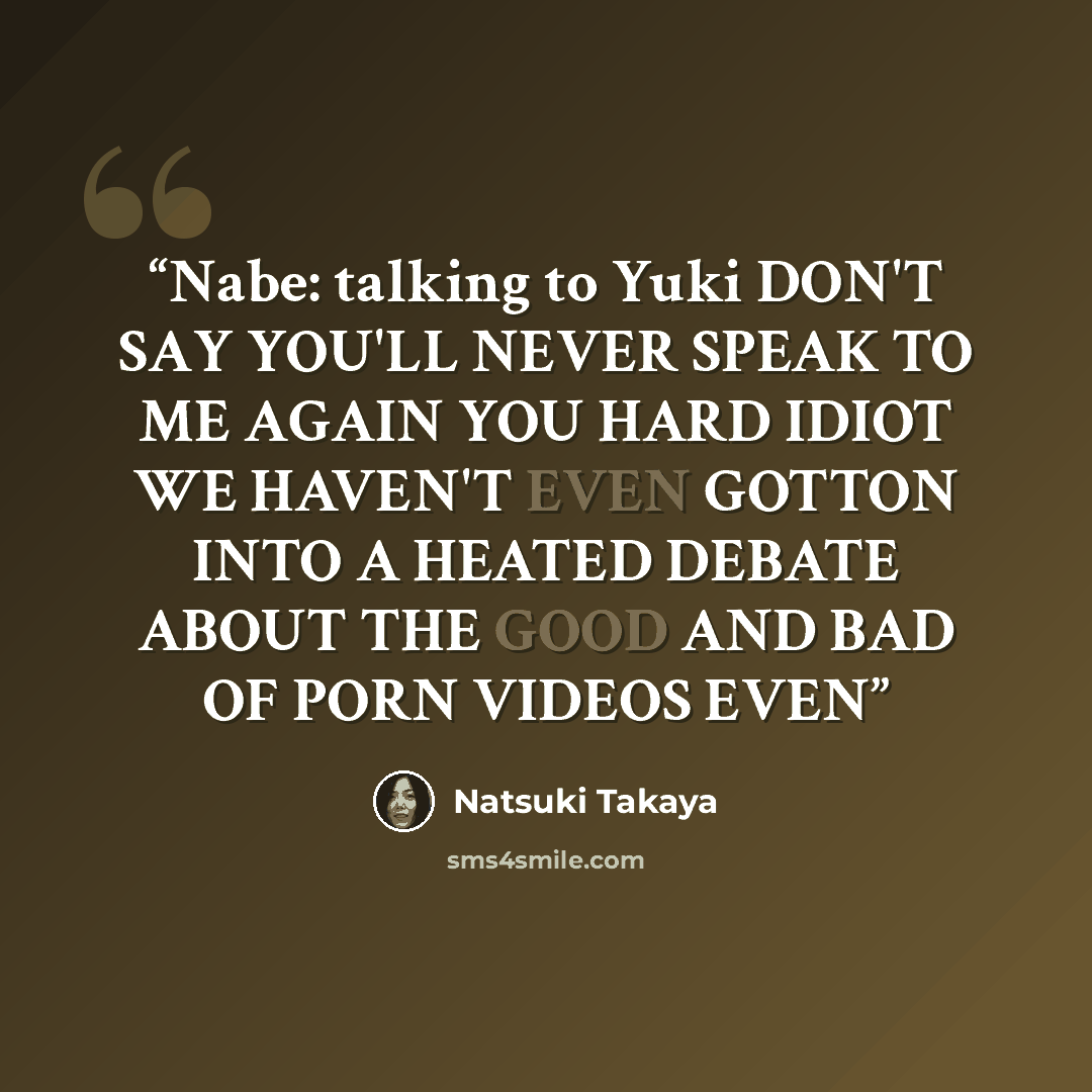 “Nabe: talking to Yuki DON'T SAY YOU'LL NEVER SPEAK TO ME AGAIN YOU HARD IDIOT WE HAVEN'T EVEN GOTTON INTO A HEATED DEBATE ABOUT THE GOOD AND BAD OF PORN VIDEOS EVEN” quote by Natsuki Takaya