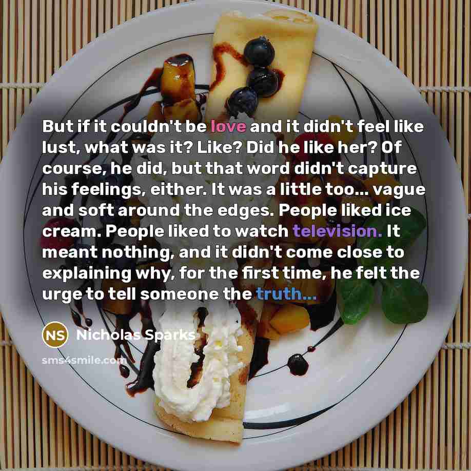 “But if it couldn't be love and it didn't feel like lust, what was it? Like? Did he like her? Of course, he did, but that word didn't capture his feelings, either. It was a little too... vague and soft around the edges. People liked ice cream. People liked to watch television. It meant nothing, and…” quote by Nicholas Sparks