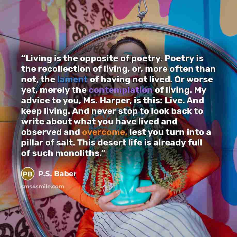 “Living is the opposite of poetry. Poetry is the recollection of living, or, more often than not, the lament of having not lived. Or worse yet, merely the contemplation of living. My advice to you, Ms. Harper, is this: Live. And keep living. And never stop to look back to write about what you have…” quote by P.S. Baber