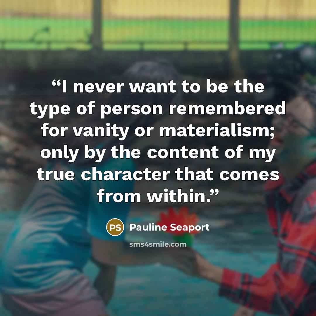 “I never want to be the type of person remembered for vanity or materialism; only by the content of my true character that comes from within.” quote by Pauline Seaport