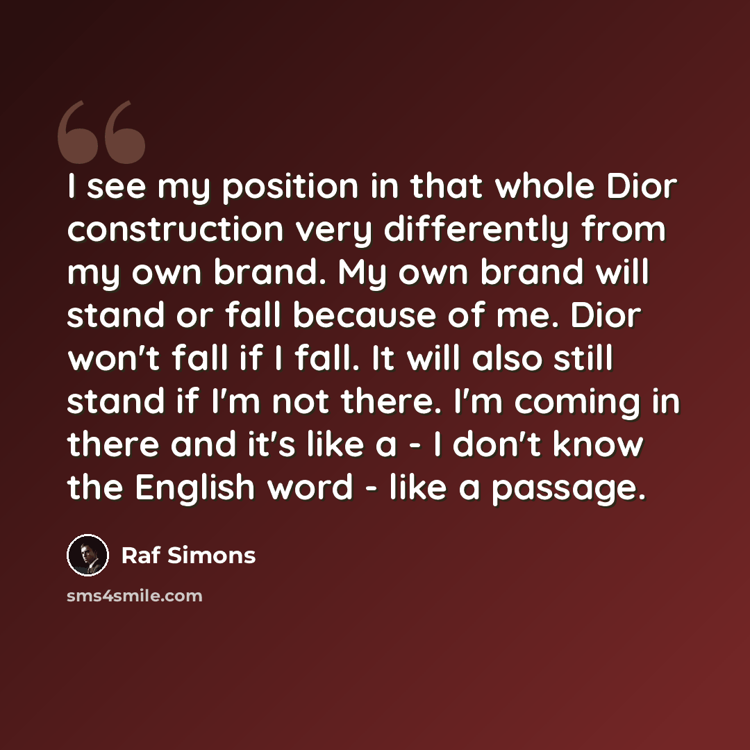 “I see my position in that whole Dior construction very differently from my own brand. My own brand will stand or fall because of me. Dior won't fall if I fall. It will also still stand if I'm not there. I'm coming in there and it's like a - I don't know the English word - like a passage.” quote by Raf Simons