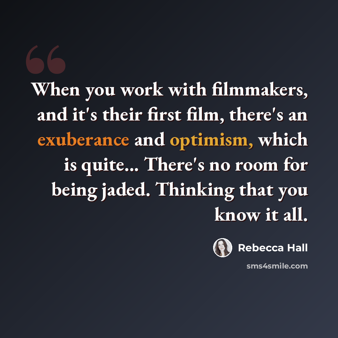 “When you work with filmmakers, and it's their first film, there's an exuberance and optimism, which is quite... There's no room for being jaded. Thinking that you know it all.” quote by Rebecca Hall