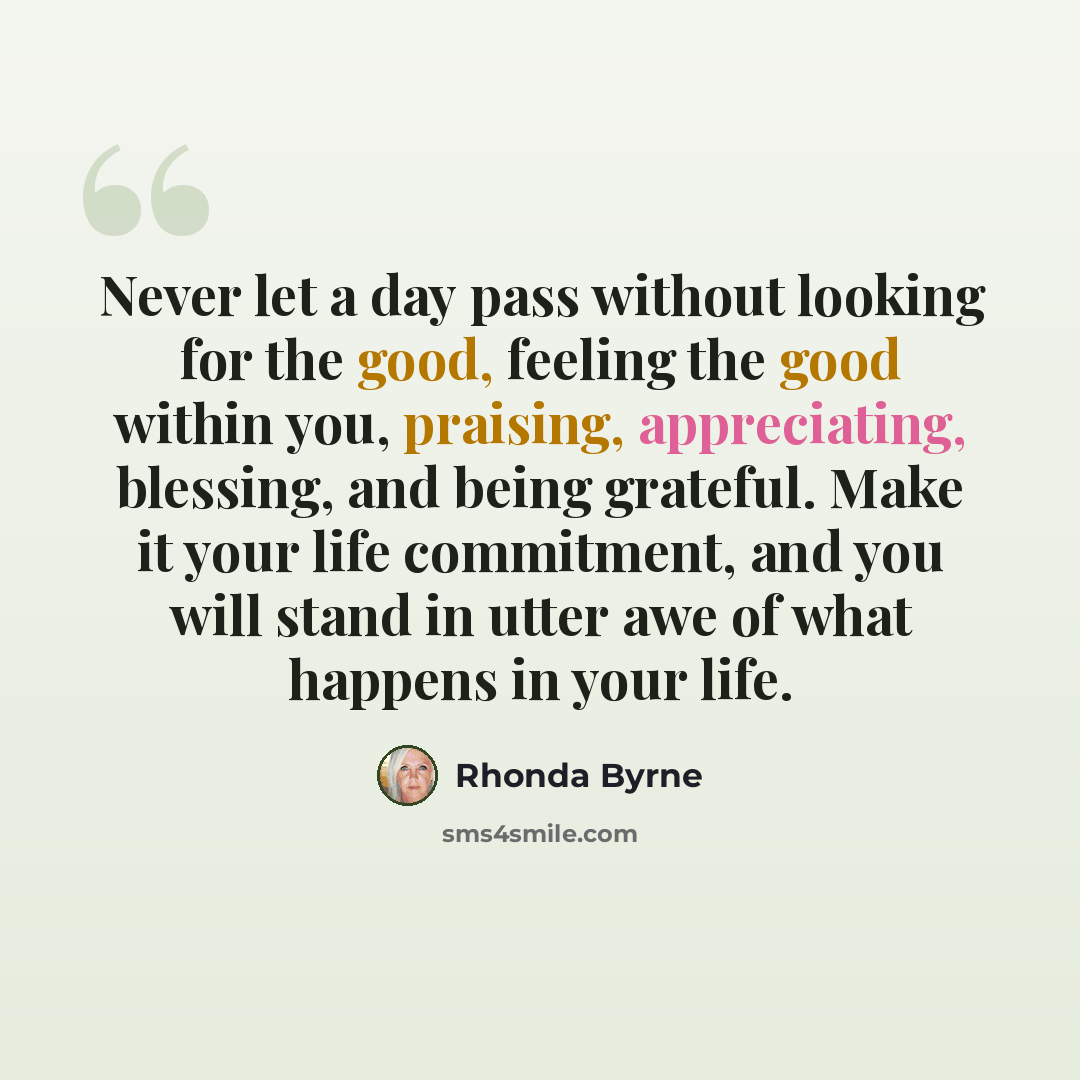 “Never let a day pass without looking for the good, feeling the good within you, praising, appreciating, blessing, and being grateful. Make it your life commitment, and you will stand in utter awe of what happens in your life.” quote by Rhonda Byrne