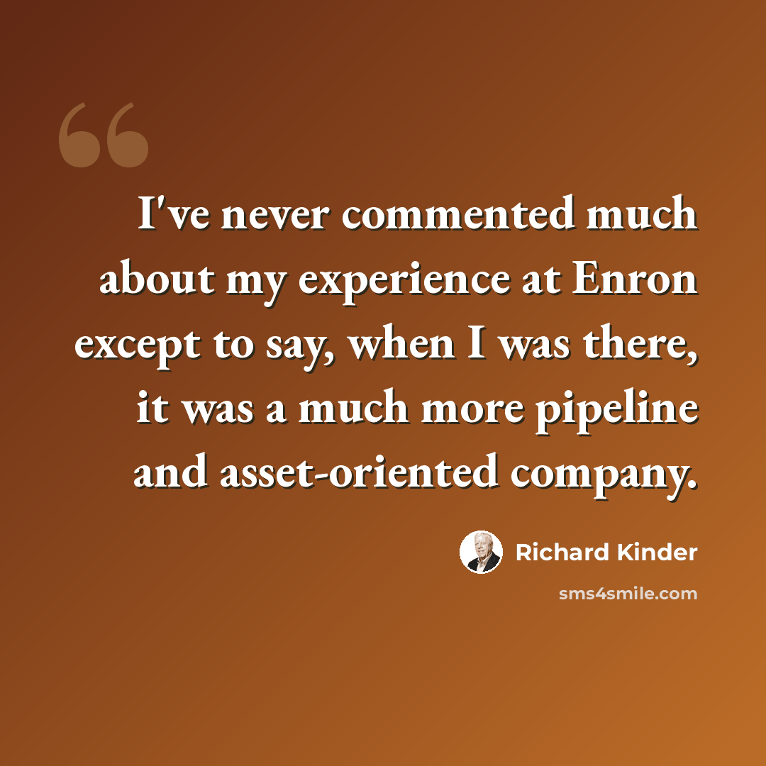 “I've never commented much about my experience at Enron except to say, when I was there, it was a much more pipeline and asset-oriented company.” quote by Richard Kinder