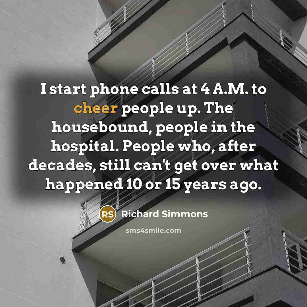 “I start phone calls at 4 A.M. to cheer people up. The housebound, people in the hospital. People who, after decades, still can't get over what happened 10 or 15 years ago.” quote by Richard Simmons