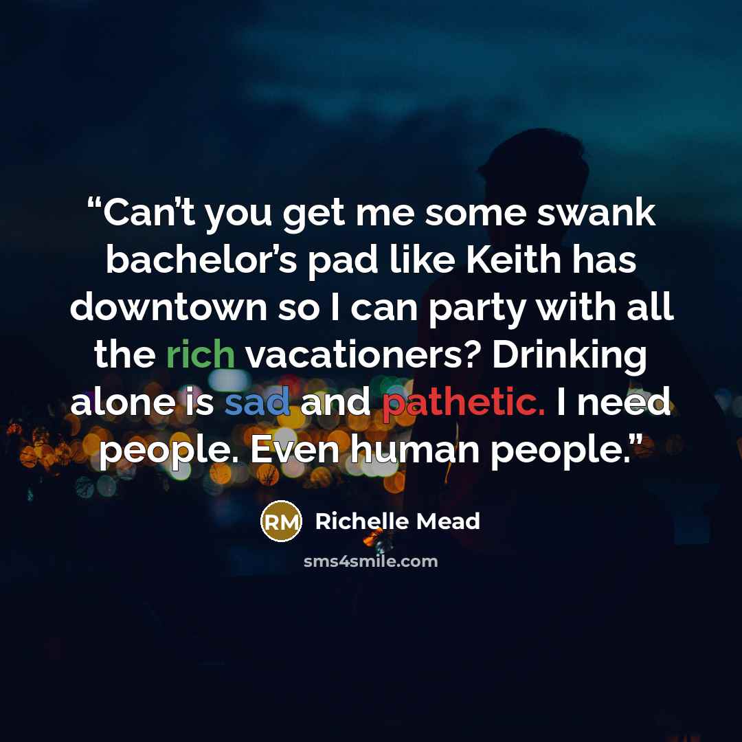 “Can’t you get me some swank bachelor’s pad like Keith has downtown so I can party with all the rich vacationers? Drinking alone is sad and pathetic. I need people. Even human people.” quote by richelle mead