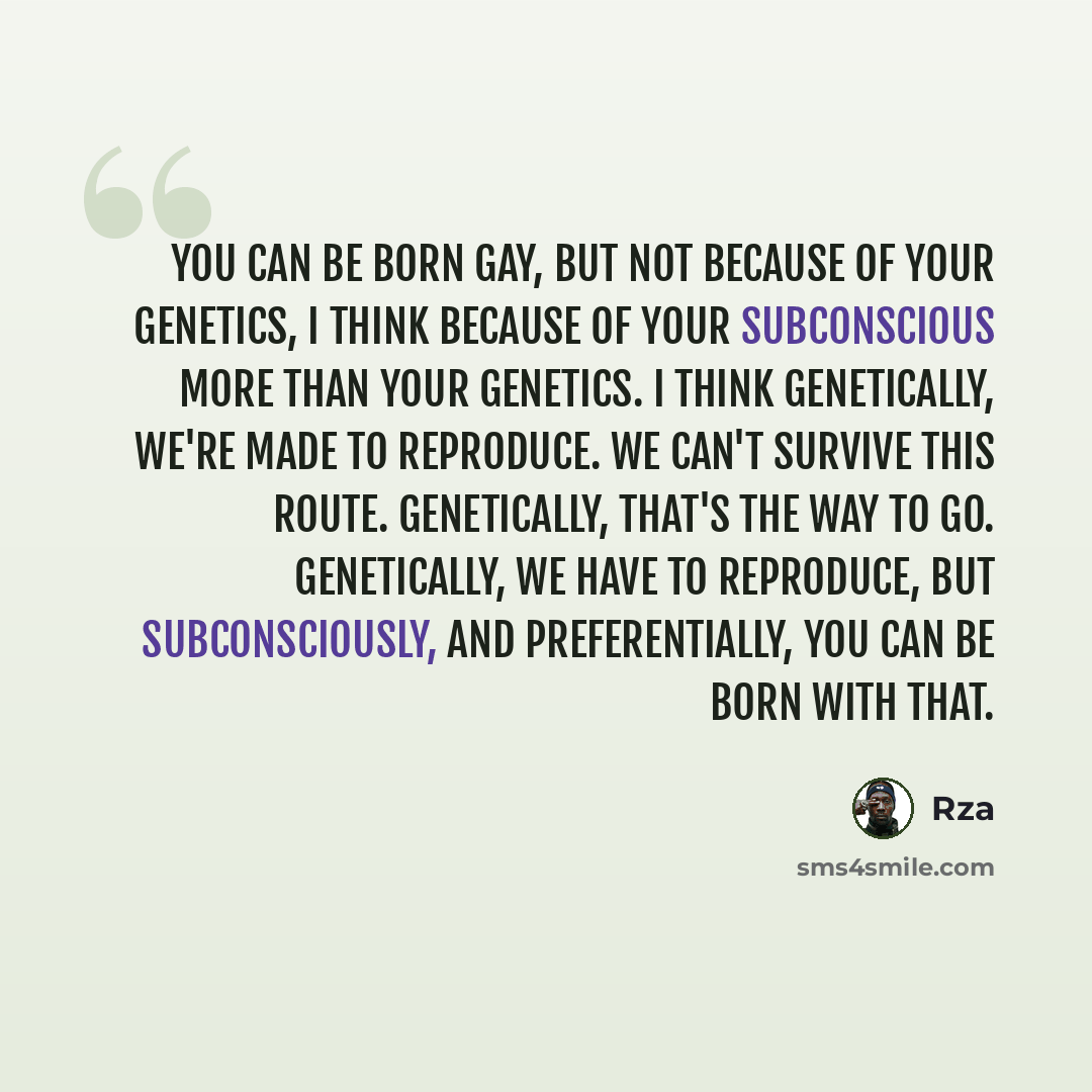“You can be born gay, but not because of your genetics, I think because of your subconscious more than your genetics. I think genetically, we're made to reproduce. We can't survive this route. Genetically, that's the way to go. Genetically, we have to reproduce, but subconsciously, and…” quote by RZA