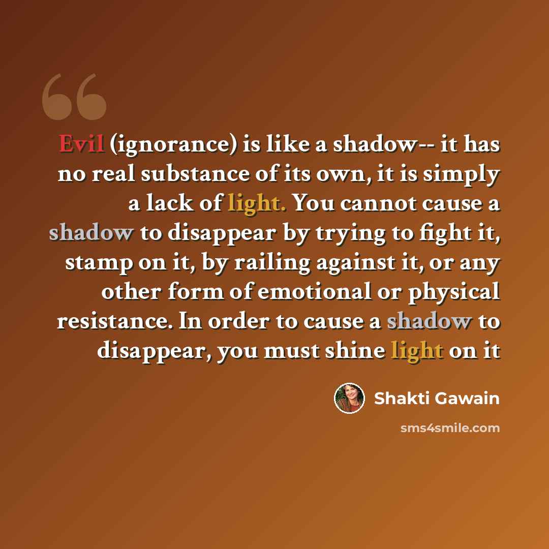 “Evil (ignorance) is like a shadow-- it has no real substance of its own, it is simply a lack of light. You cannot cause a shadow to disappear by trying to fight it, stamp on it, by railing against it, or any other form of emotional or physical resistance. In order to cause a shadow to disappear…” quote by Shakti Gawain