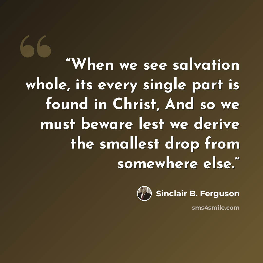 “When we see salvation whole, its every single part is found in Christ, And so we must beware lest we derive the smallest drop from somewhere else.” quote by Sinclair B. Ferguson