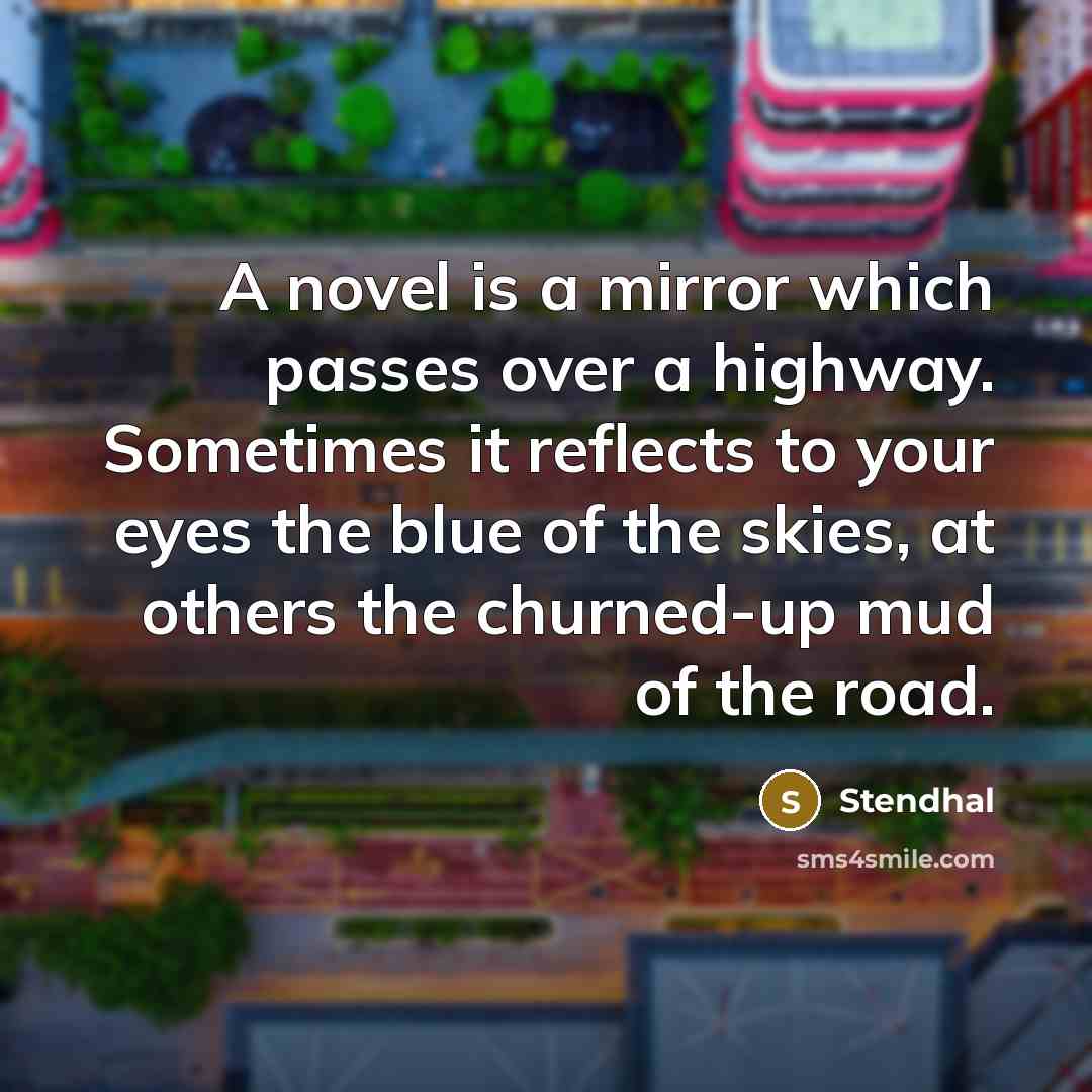 “A novel is a mirror which passes over a highway. Sometimes it reflects to your eyes the blue of the skies, at others the churned-up mud of the road.” quote by Stendhal