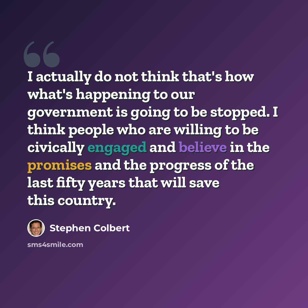 “I actually do not think that's how what's happening to our government is going to be stopped. I think people who are willing to be civically engaged and believe in the promises and the progress of the last fifty years that will save this country.” quote by Stephen Colbert