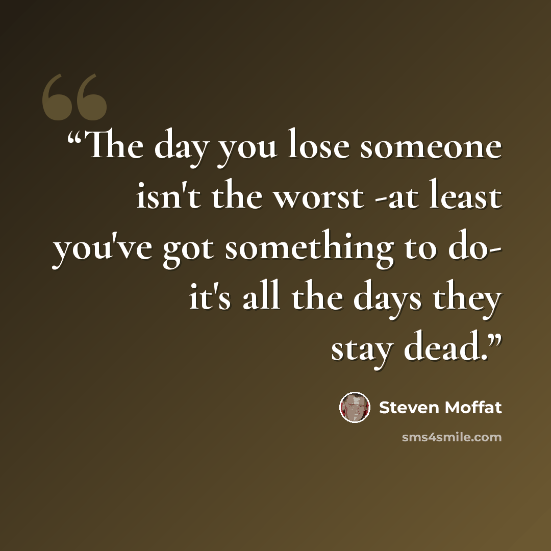 “The day you lose someone isn't the worst -at least you've got something to do- it's all the days they stay dead.” quote by Steven Moffat
