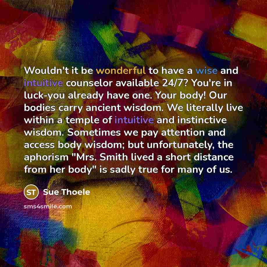 “Wouldn't it be wonderful to have a wise and intuitive counselor available 24/7? You're in luck-you already have one. Your body! Our bodies carry ancient wisdom. We literally live within a temple of intuitive and instinctive wisdom. Sometimes we pay attention and access body wisdom; but…” quote by Sue Thoele