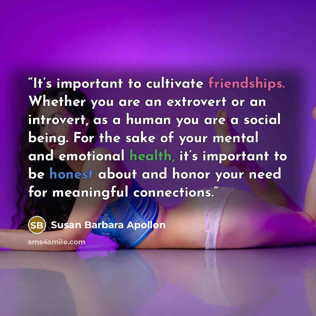 “It’s important to cultivate friendships. Whether you are an extrovert or an introvert, as a human you are a social being. For the sake of your mental and emotional health, it’s important to be honest about and honor your need for meaningful connections.” quote by Susan Barbara Apollon