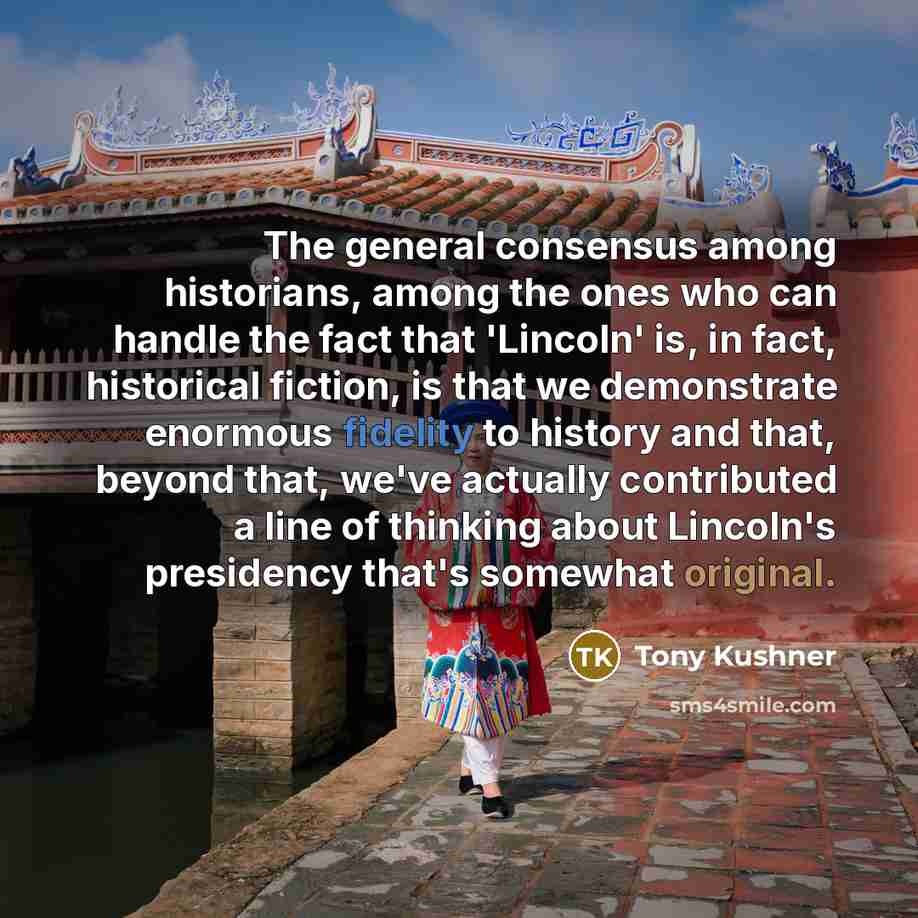 “The general consensus among historians, among the ones who can handle the fact that 'Lincoln' is, in fact, historical fiction, is that we demonstrate enormous fidelity to history and that, beyond that, we've actually contributed a line of thinking about Lincoln's presidency that's somewhat original.” quote by Tony Kushner