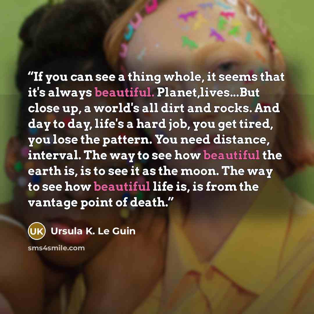 “If you can see a thing whole, it seems that it's always beautiful. Planet,lives...But close up, a world's all dirt and rocks. And day to day, life's a hard job, you get tired, you lose the pattern. You need distance, interval. The way to see how beautiful the earth is, is to see it as the moon…” quote by Ursula K. Le Guin