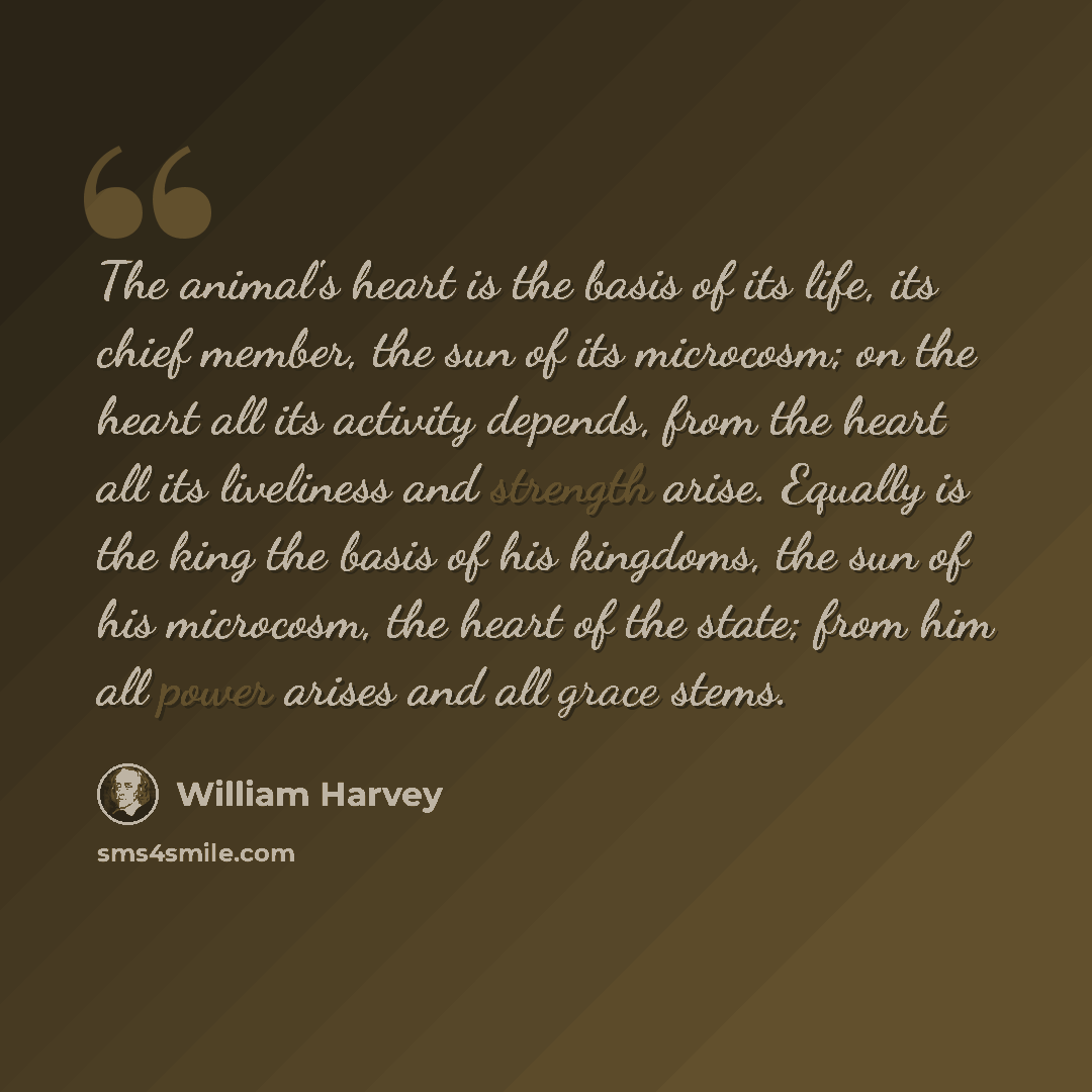 “The animal's heart is the basis of its life, its chief member, the sun of its microcosm; on the heart all its activity depends, from the heart all its liveliness and strength arise. Equally is the king the basis of his kingdoms, the sun of his microcosm, the heart of the state; from him all power…” quote by William Harvey