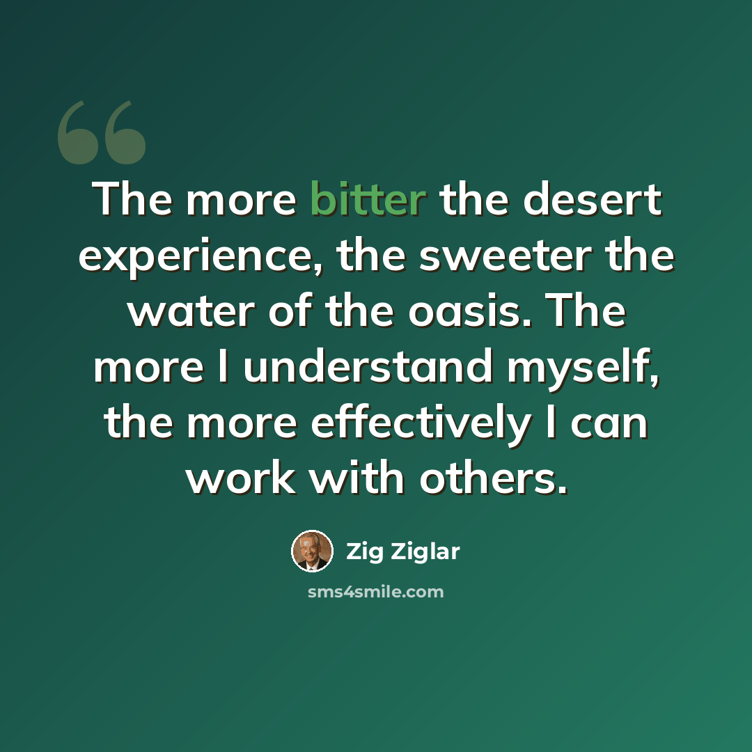 “The more bitter the desert experience, the sweeter the water of the oasis. The more I understand myself, the more effectively I can work with others.” quote by Zig Ziglar