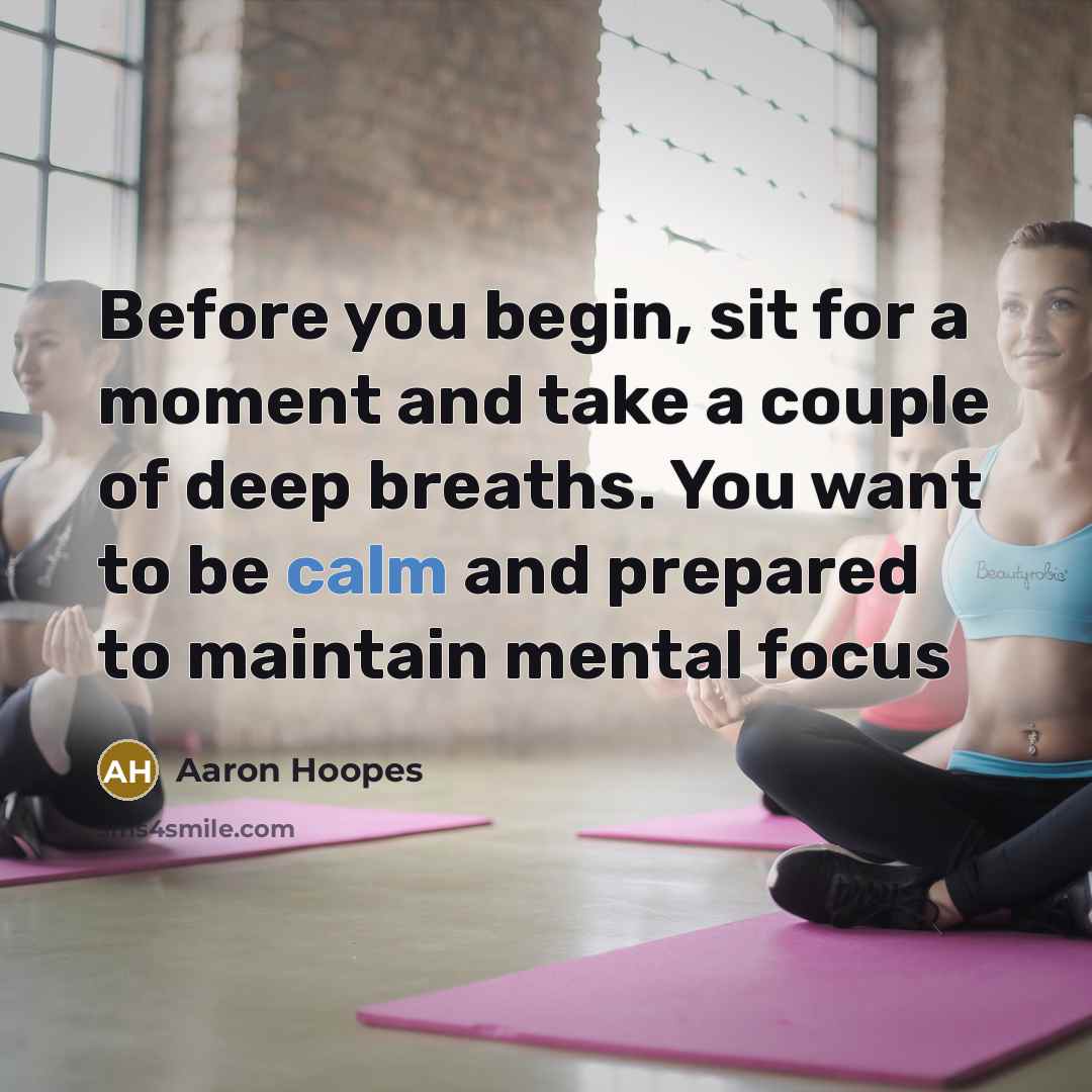“Before you begin, sit for a moment and take a couple of deep breaths. You want to be calm and prepared to maintain mental focus” quote by Aaron Hoopes