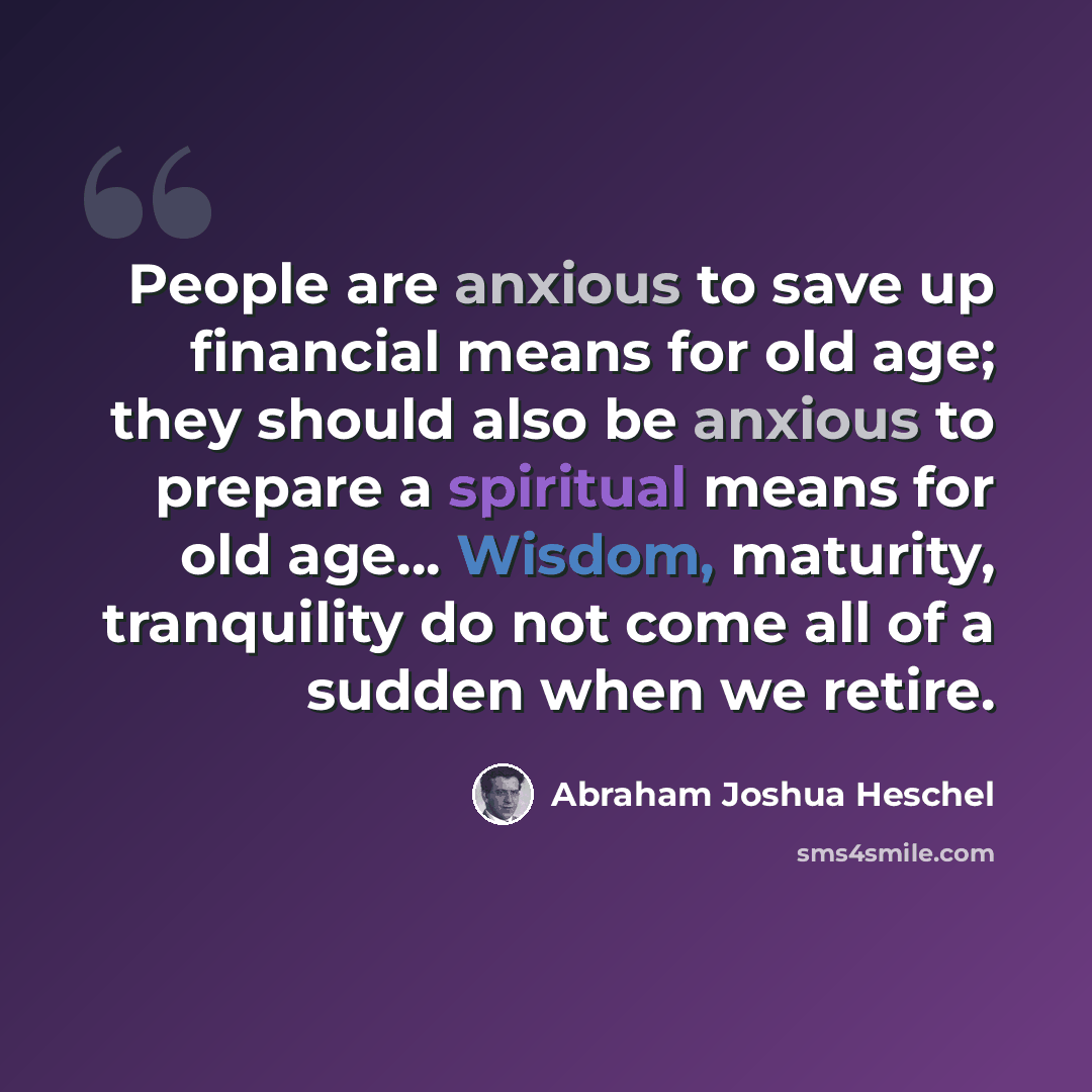 “People are anxious to save up financial means for old age; they should also be anxious to prepare a spiritual means for old age… Wisdom, maturity, tranquility do not come all of a sudden when we retire.” quote by Abraham Joshua Heschel
