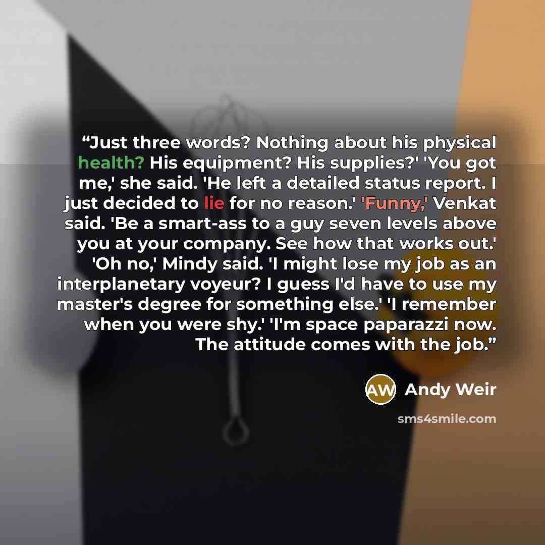 “Just three words? Nothing about his physical health? His equipment? His supplies?' 'You got me,' she said. 'He left a detailed status report. I just decided to lie for no reason.' 'Funny,' Venkat said. 'Be a smart-ass to a guy seven levels above you at your company. See how that works out.' 'Oh…” quote by Andy Weir