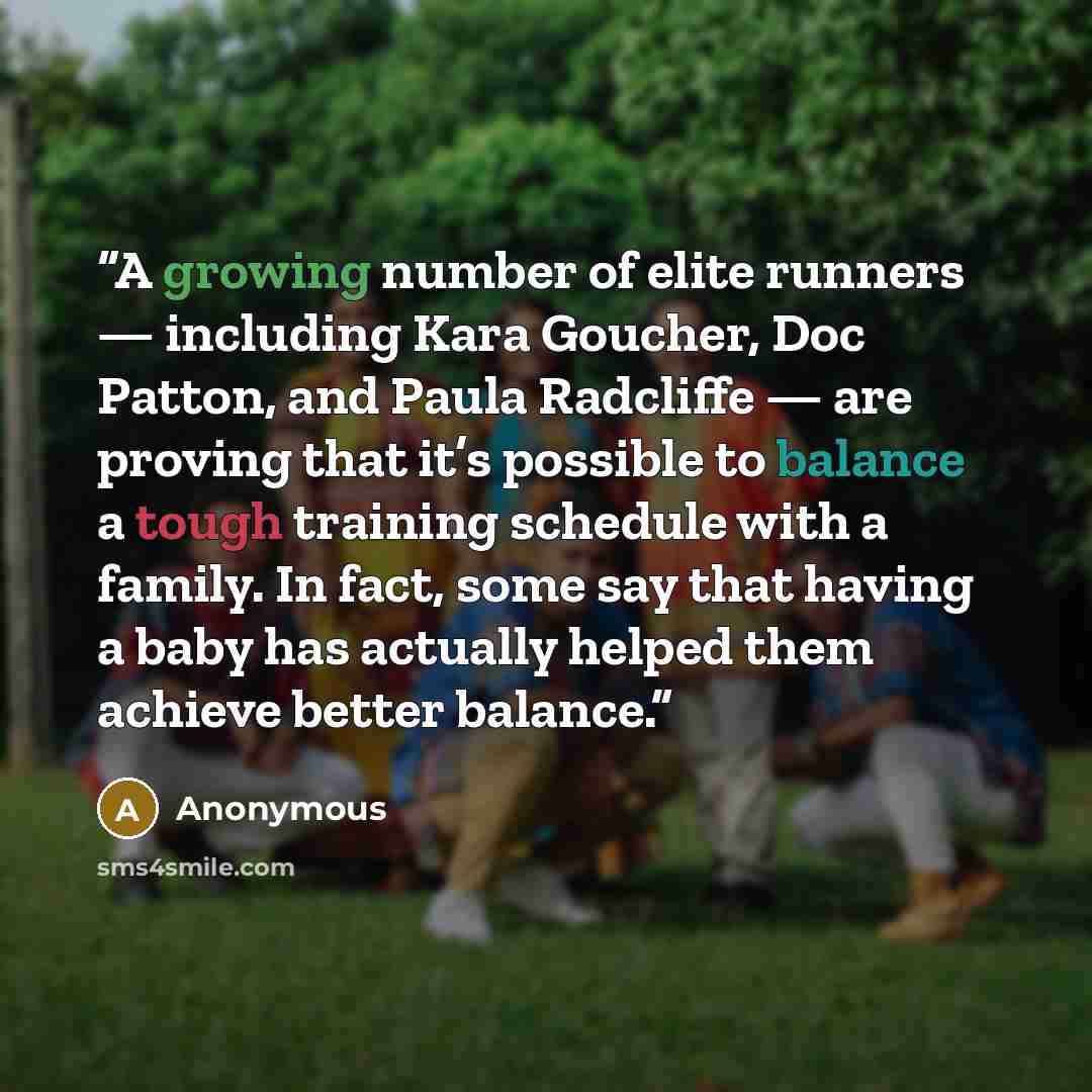 “A growing number of elite runners — including Kara Goucher, Doc Patton, and Paula Radcliffe — are proving that it’s possible to balance a tough training schedule with a family. In fact, some say that having a baby has actually helped them achieve better balance.” quote by Anonymous