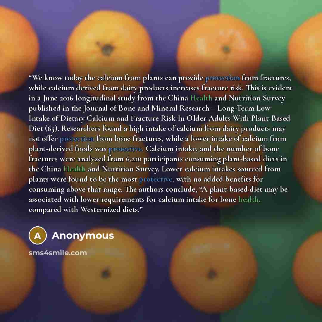 “We know today the calcium from plants can provide protection from fractures, while calcium derived from dairy products increases fracture risk. This is evident in a June 2016 longitudinal study from the China Health and Nutrition Survey published in the Journal of Bone and Mineral Research –…” quote by Anonymous