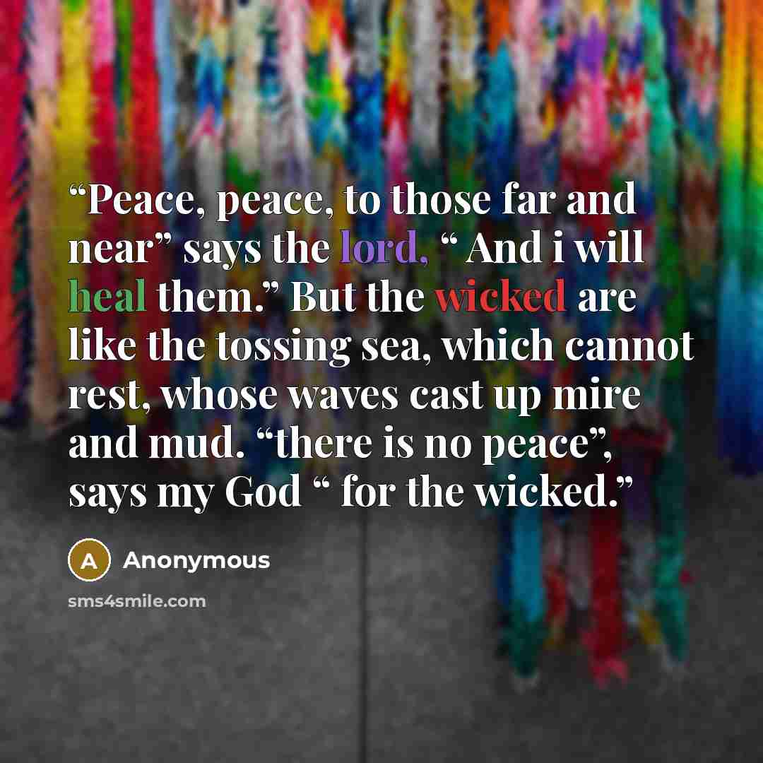 “Peace, peace, to those far and near” says the lord, “ And i will heal them.” But the wicked are like the tossing sea, which cannot rest, whose waves cast up mire and mud. “there is no peace”, says my God “ for the wicked.” quote by Anonymous