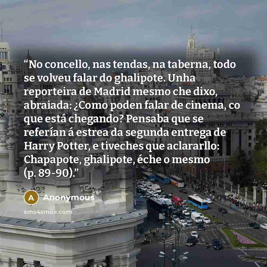 “No concello, nas tendas, na taberna, todo se volveu falar do ghalipote. Unha reporteira de Madrid mesmo che dixo, abraiada: ¿Como poden falar de cinema, co que está chegando? Pensaba que se referían á estrea da segunda entrega de Harry Potter, e tiveches que aclararllo: Chapapote, ghalipote, éche…” quote by Anonymous