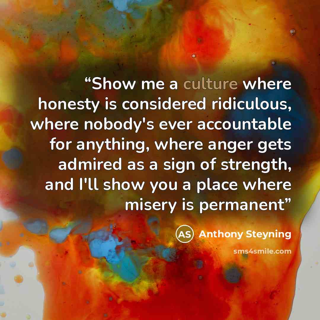“Show me a culture where honesty is considered ridiculous, where nobody's ever accountable for anything, where anger gets admired as a sign of strength, and I'll show you a place where misery is permanent” quote by Anthony Steyning
