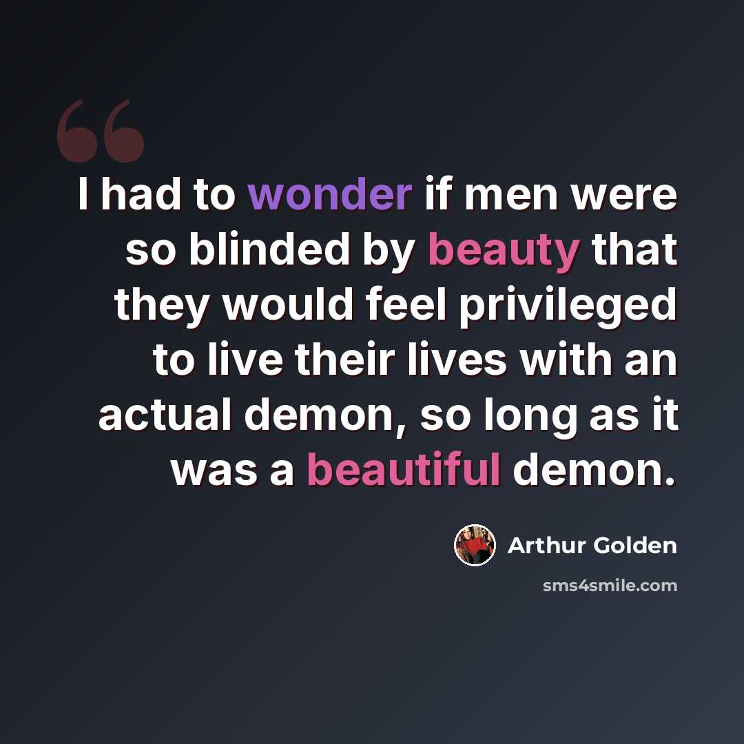 “I had to wonder if men were so blinded by beauty that they would feel privileged to live their lives with an actual demon, so long as it was a beautiful demon.” quote by Arthur Golden