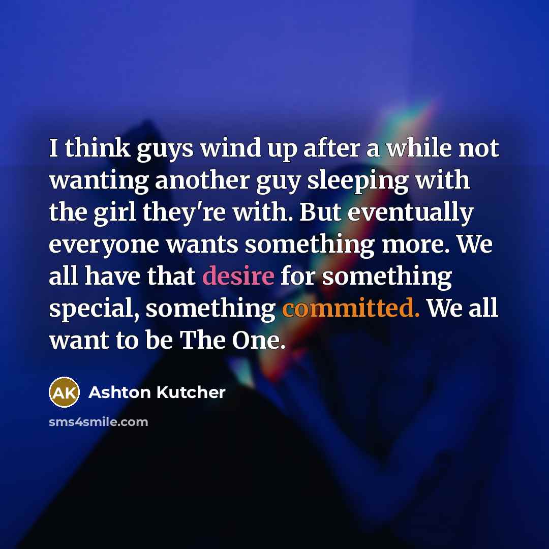 “I think guys wind up after a while not wanting another guy sleeping with the girl they're with. But eventually everyone wants something more. We all have that desire for something special, something committed. We all want to be The One.” quote by Ashton Kutcher