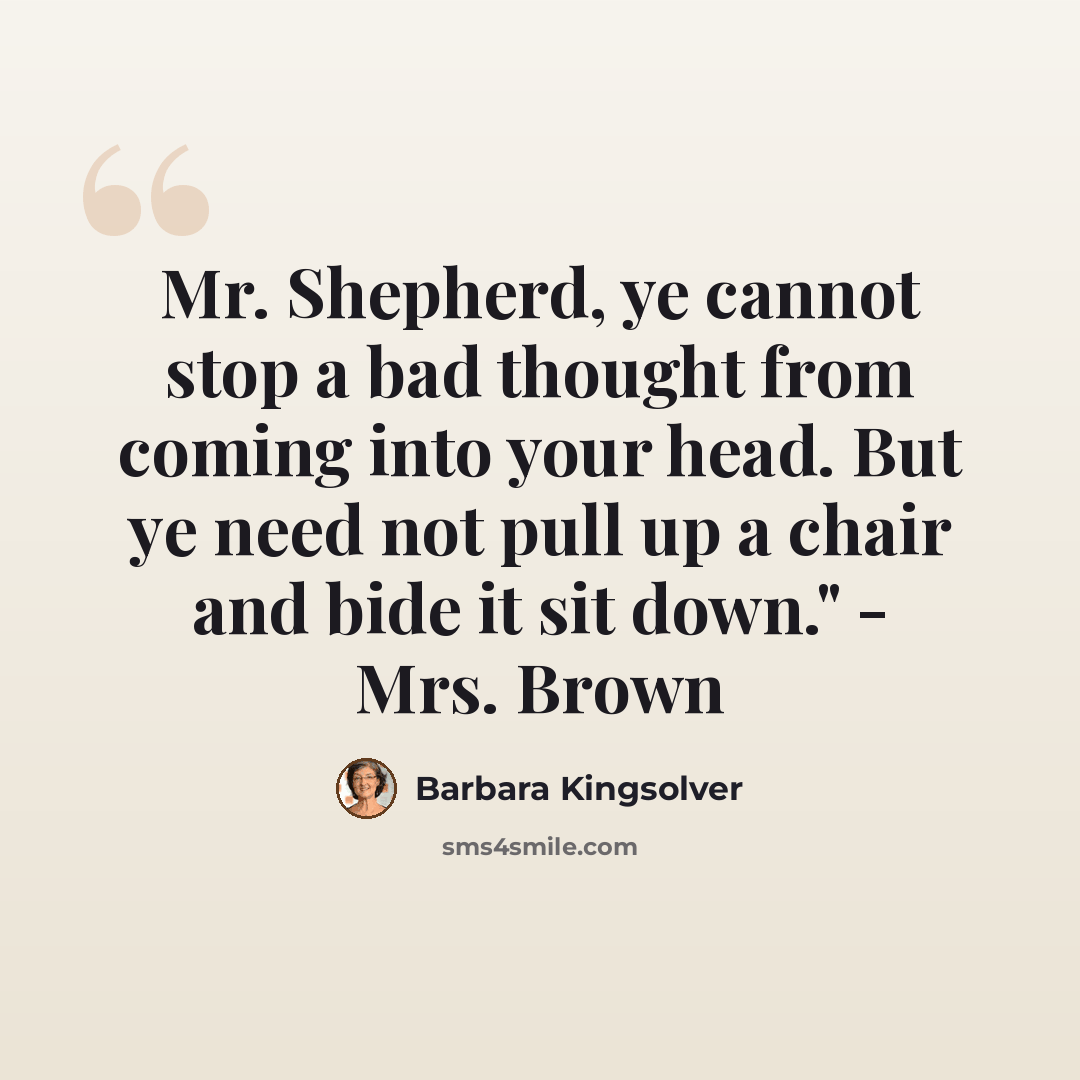 “Mr. Shepherd, ye cannot stop a bad thought from coming into your head. But ye need not pull up a chair and bide it sit down." - Mrs. Brown” quote by Barbara Kingsolver