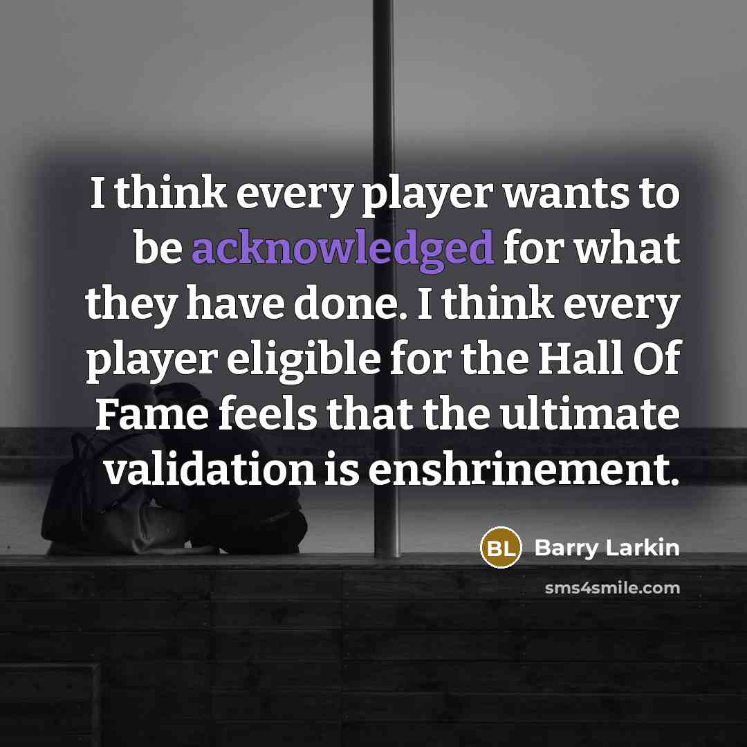 “I think every player wants to be acknowledged for what they have done. I think every player eligible for the Hall Of Fame feels that the ultimate validation is enshrinement.” quote by Barry Larkin