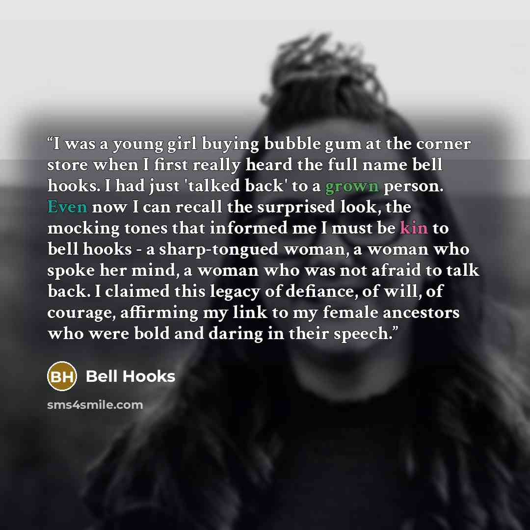 “I was a young girl buying bubble gum at the corner store when I first really heard the full name bell hooks. I had just 'talked back' to a grown person. Even now I can recall the surprised look, the mocking tones that informed me I must be kin to bell hooks - a sharp-tongued woman, a woman who…” quote by Bell Hooks