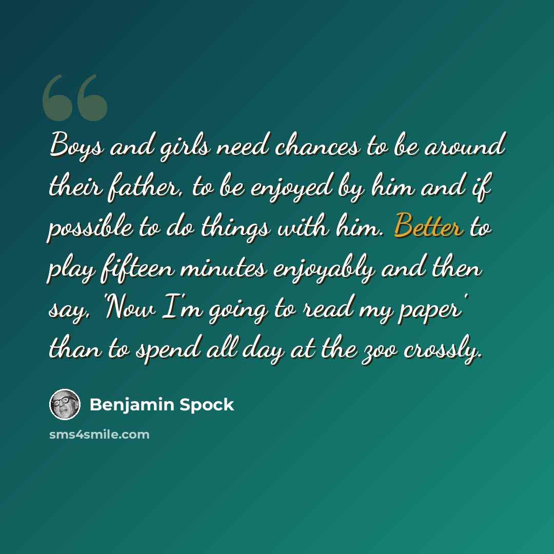 “Boys and girls need chances to be around their father, to be enjoyed by him and if possible to do things with him. Better to play fifteen minutes enjoyably and then say, 'Now I'm going to read my paper' than to spend all day at the zoo crossly.” quote by Benjamin Spock