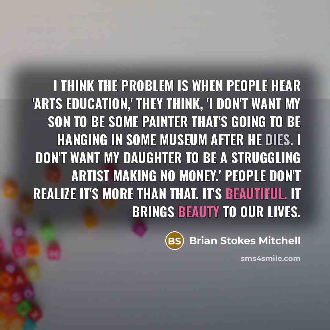 “I think the problem is when people hear 'arts education,' they think, 'I don't want my son to be some painter that's going to be hanging in some museum after he dies. I don't want my daughter to be a struggling artist making no money.' People don't realize it's more than that. It's beautiful. It…” quote by Brian Stokes Mitchell