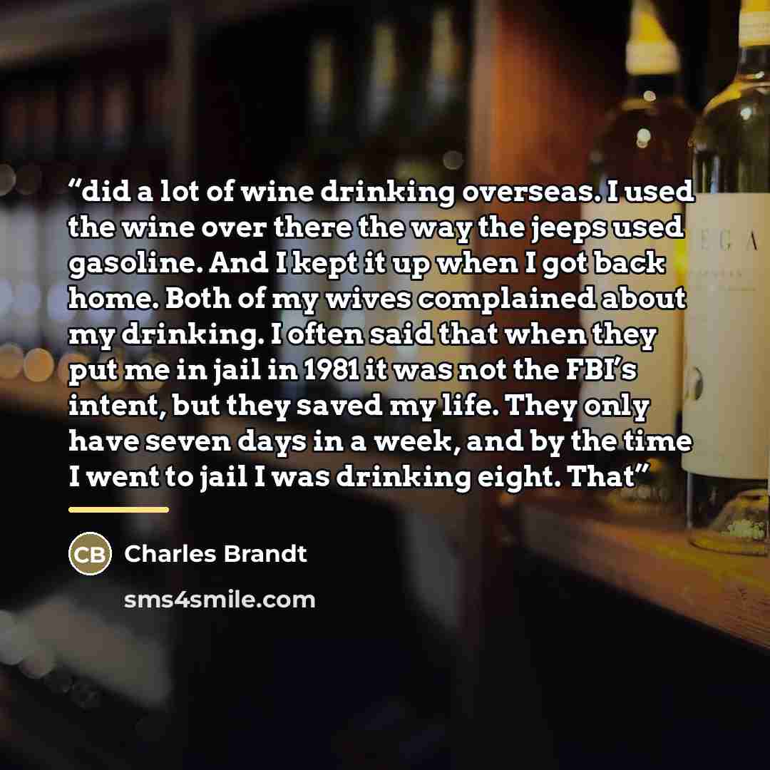 “did a lot of wine drinking overseas. I used the wine over there the way the jeeps used gasoline. And I kept it up when I got back home. Both of my wives complained about my drinking. I often said that when they put me in jail in 1981 it was not the FBI’s intent, but they saved my life. They only…” quote by Charles Brandt